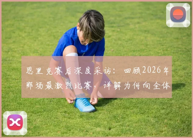 恩里克赛后深度采访:回顾2026年那场最激烈比赛,详解为何向全体球员致敬